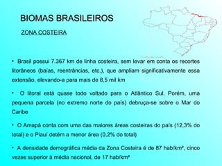 BIOMAS BRASILEIROS  ZONA COSTEIRA Brasil possui 7.367 km de linha costeira, sem levar em conta os recortes litorâneos (baías, reentrâncias, etc.), que ampliam significativamente essa extensão, elevando-a para mais de 8,5 mil km O litoral está quase todo voltado para o Atlântico Sul. Porém, uma pequena parcela (no extremo norte do país) debruça-se sobre o Mar do Caribe O Amapá conta com uma das maiores áreas costeiras do país (12,3% do total) e o Piauí detém a menor área (0,2% do total) A densidade demográfica média da Zona Costeira é de 87 hab/km², cinco vezes superior à média nacional, de 17 hab/km² 