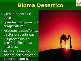 Bioma Desértico Climas quentes e secos; grandes variações  de temperatura; Arbustos caducifólios, cactos e suculentas; Os processos de erosão eólica  são intensos; As terras baixas podem ser planícies cobertas com sal.  