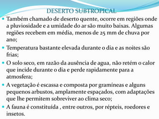  Também chamado de deserto quente, ocorre em regiões onde
a pluviosidade e a umidade do ar são muito baixas. Algumas
regiões recebem em média, menos de 25 mm de chuva por
ano;
 Temperatura bastante elevada durante o dia e as noites são
frias;
 O solo seco, em razão da ausência de agua, não retém o calor
que incide durante o dia e perde rapidamente para a
atmosfera;
 A vegetação é escassa e composta por gramíneas e alguns
pequenos arbustos, amplamente espaçados, com adaptações
que lhe permitem sobreviver ao clima seco;
 A fauna é constituída , entre outros, por répteis, roedores e
insetos.
DESERTO SUBTROPICAL
 