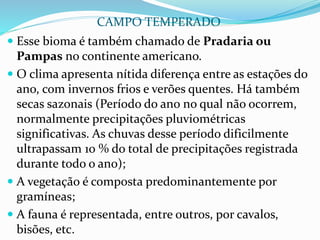  Esse bioma é também chamado de Pradaria ou
Pampas no continente americano.
 O clima apresenta nítida diferença entre as estações do
ano, com invernos frios e verões quentes. Há também
secas sazonais (Período do ano no qual não ocorrem,
normalmente precipitações pluviométricas
significativas. As chuvas desse período dificilmente
ultrapassam 10 % do total de precipitações registrada
durante todo o ano);
 A vegetação é composta predominantemente por
gramíneas;
 A fauna é representada, entre outros, por cavalos,
bisões, etc.
CAMPO TEMPERADO
 