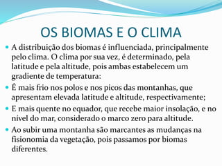 OS BIOMAS E O CLIMA
 A distribuição dos biomas é influenciada, principalmente
pelo clima. O clima por sua vez, é determinado, pela
latitude e pela altitude, pois ambas estabelecem um
gradiente de temperatura:
 É mais frio nos polos e nos picos das montanhas, que
apresentam elevada latitude e altitude, respectivamente;
 E mais quente no equador, que recebe maior insolação, e no
nível do mar, considerado o marco zero para altitude.
 Ao subir uma montanha são marcantes as mudanças na
fisionomia da vegetação, pois passamos por biomas
diferentes.
 