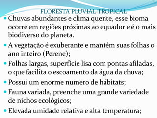  Chuvas abundantes e clima quente, esse bioma
ocorre em regiões próximas ao equador e é o mais
biodiverso do planeta.
 A vegetação é exuberante e mantém suas folhas o
ano inteiro (Perene);
 Folhas largas, superfície lisa com pontas afiladas,
o que facilita o escoamento da água da chuva;
 Possui um enorme numero de hábitats;
 Fauna variada, preenche uma grande variedade
de nichos ecológicos;
 Elevada umidade relativa e alta temperatura;
FLORESTA PLUVIAL TROPICAL
 
