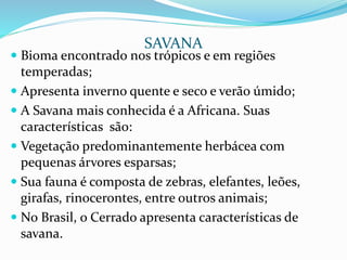  Bioma encontrado nos trópicos e em regiões
temperadas;
 Apresenta inverno quente e seco e verão úmido;
 A Savana mais conhecida é a Africana. Suas
características são:
 Vegetação predominantemente herbácea com
pequenas árvores esparsas;
 Sua fauna é composta de zebras, elefantes, leões,
girafas, rinocerontes, entre outros animais;
 No Brasil, o Cerrado apresenta características de
savana.
SAVANA
 