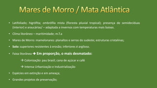 • Latifoliado; higrófita; ombrófila mista (floresta pluvial tropical); presença de semidecíduas
(interior) e araucárias/ – adaptada a invernos com temperaturas mais baixas.
• Clima litorâneo – maritimidade; m.T.a
• Mares de Morro: mamelonares: planaltos e serras do sudeste; estruturas cristalinas;
• Solo: superiores resistentes à erosão; inferiores é argiloso.
• Faixa litorânea  Em proporção, o mais desmatado:
 Colonização: pau brasil; cana de açúcar e café
 Intensa Urbanização e Industrialização
• Espécies em extinção e em ameaça;
• Grandes projetos de preservação;
 