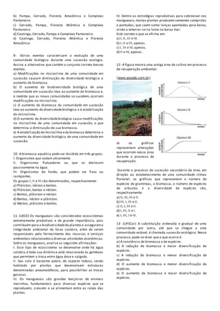 b) Pampa, Cerrado, Floresta Amazônica e Complexo
Pantaneiro.
c) Cerrado, Pampa, Floresta Atlântica e Complexo
Pantaneiro.
d) Caatinga, Cerrado, Pampa e Complexo Pantaneiro.
e) Caatinga, Cerrado, Floresta Atlântica e Floresta
Amazônica.
9- Vários eventos caracterizam a evolução de uma
comunidade biológica durante uma sucessão ecologia.
Assina a alternativa que contém o conjunto correto desses
eventos.
a) Modificações no microclima de uma comunidade em
sucessão causam diminuição da diversidade biológica a
aumento da biomassa.
b) O aumento da biodiversidade biológica de uma
comunidade em sucessão leva ao aumento da biomassa e,
à medida que as novas comunidades se sucedem, ocorrem
modificações no microclima.
c) O aumento da biomassa da comunidade em sucessão
leva ao aumento da diversidadebiológica e à estabilização
do microclima.
d) O aumento da diversidadebiológica causa modificações
no microclima de uma comunidade em sucessão, o que
determina a diminuição da sua biomassa.
e) A estabilização do microclima eda biomassa determina o
aumento da diversidade biológica de uma comunidade em
sucessão.
10- A biomassa aquática pode ser dividida em três grupos:
I. Organismos que nadam ativamente.
II. Organismos flutuadores ou que se deslocam
passivamente na água.
III. Organismos do fundo, que podem ser fixos ou
rastejantes.
Os grupos I, II e III são denominados, respectivamente:
a) Plâncton, nécton e bentos.
b) Plâncton, bentos e nécton.
c) Bentos, plâncton e nécton.
d) Bentos, nécton e plâncton.
e) Nécton, plâncton e bentos.
11- (UECE) Os manguezais são considerados ecossistemas
extremamente produtivos e de grande importância, pois
contribuem para a biodiversidadedo planeta e assegurama
integridade ambiental da faixa costeira, além de serem
responsáveis pelo fornecimento dos recursos e serviços
ambientais relacionadosa diversas atividades econômicas.
Sobre os manguezais, analise as seguintes afirmações:
I. Esse tipo de ecossistema se desenvolve onde há água
salobra,e toda sua dinâmica está relacionada às gamboas
que permitem a troca entre água doce e salgada.
II. Seu solo é bastante pobre, de aspecto lodoso, sendo
habitado por plantas que desenvolvem estruturas
denominadas pneumatóforos, para possibilitar as trocas
gasosas.
III. Os manguezais são grandes berçários de animais
marinhos, fundamentais para diversas espécies que se
reproduzem, crescem e se alimentam entre as raízes das
plantas.
IV. Dentre as estratégias reprodutivas para sobreviver nos
manguezais,muitas plantas produzem sementes compridas
e pontudas, que caem como lanças apontadas para baixo,
vindo a enterrar-se na lama na baixa mar.
Está correto o que se afirma em:
a) I, II, III e IV.
b) I, II e III, apenas.
c) I, III e IV, apenas.
d) II e IV, apenas.
12- A figura mostra uma antiga área de cultivo em processo
de recuperação ambiental.
(www.google.com.br)
Já os gráficos
representam alterações
que ocorrem nessa área
durante o processo de
recuperação.
Durante o processo de sucessão secundária da área, em
direção ao estabelecimento de uma comunidade clímax
florestal, os gráficos que representam o número de
espécies de gramíneas, a biomassa, o número de espécies
de arbustos e a diversidade de espécies são,
respectivamente:
a) II, III, III e II.
b) III, I, III e II.
c) II, I, III e II.
d) I, III, II e I.
e) I, III, I e III.
13 -(UFSCar) A substituição ordenada e gradual de uma
comunidade por outra, até que se chegue a uma
comunidade estável, é chamada sucessão ecológica. Nesse
processo, pode-se dizer que o que ocorre é:
a) A constância de biomassa e de espécies.
b) A redução de biomassa e maior diversificação de
espécies.
c) A redução de biomassa e menor diversificação de
espécies.
d) O aumento de biomassa e menor diversificação de
espécies.
e) O aumento de biomassa e maior diversificação de
espécies.
 
