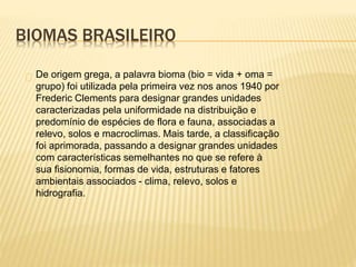 BIOMAS BRASILEIRO 
De origem grega, a palavra bioma (bio = vida + oma = 
grupo) foi utilizada pela primeira vez nos anos 1940 por 
Frederic Clements para designar grandes unidades 
caracterizadas pela uniformidade na distribuição e 
predomínio de espécies de flora e fauna, associadas a 
relevo, solos e macroclimas. Mais tarde, a classificação 
foi aprimorada, passando a designar grandes unidades 
com características semelhantes no que se refere à 
sua fisionomia, formas de vida, estruturas e fatores 
ambientais associados - clima, relevo, solos e 
hidrografia. 
 