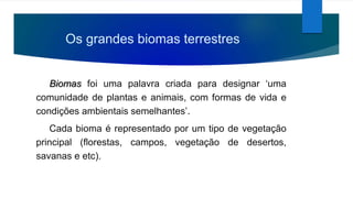 Os grandes biomas terrestres
Biomas foi uma palavra criada para designar ‘uma
comunidade de plantas e animais, com formas de vida e
condições ambientais semelhantes’.
Cada bioma é representado por um tipo de vegetação
principal (florestas, campos, vegetação de desertos,
savanas e etc).
 