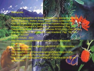Bibliografia:

Panorama geográfico do Brasil contradições, ipasses e desafios
sócios espaciais. Mellem Adas, Sergio Aldas (colaborador)
Cap. 20: Brasil: Os grandes domínios vegetais (biomas), o
extrativismo vegetal e a destruição de ecossistema. Pag. 358
Geografia do Brasil. Jurandyr L. Sanches ROSS (org). Cap. 26 Os
grandes domínios de vegetação: caso brasileiro. Pag. 180-184.
Editora: EDUSP
Ano de Edição: 2001
http://faunadocerrado.blogspot.com.br/2008/10/fauna-do-
cerrado.html
http://intravelturismo.wordpress.com/2010/12/10/patrimonios-
mundiais-no-brasil/
http://euachei.com.br/educacao/geografia/agronegocio.php
http://www.agrosoft.org.br/agropag/211734.htm
http://abcdobioma.blogspot.com.br/2011/06/fotos-da-fauna-do-
cerrado.html
 