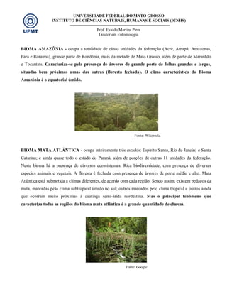 UNIVERSIDADE FEDERAL DO MATO GROSSO
INSTITUTO DE CIÊNCIAS NATURAIS, HUMANAS E SOCIAIS (ICNHS)
Prof. Evaldo Martins Pires
Doutor em Entomologia
BIOMA AMAZÔNIA - ocupa a totalidade de cinco unidades da federação (Acre, Amapá, Amazonas,
Pará e Roraima), grande parte de Rondônia, mais da metade de Mato Grosso, além de parte de Maranhão
e Tocantins. Caracteriza-se pela presença de árvores de grande porte de folhas grandes e largas,
situadas bem próximas umas das outras (floresta fechada). O clima característico do Bioma
Amazônia é o equatorial úmido.
Fonte: Wikipedia
BIOMA MATA ATLÂNTICA - ocupa inteiramente três estados: Espírito Santo, Rio de Janeiro e Santa
Catarina; e ainda quase todo o estado do Paraná, além de porções de outras 11 unidades da federação.
Neste bioma há a presença de diversos ecossistemas. Rica biodiversidade, com presença de diversas
espécies animais e vegetais. A floresta é fechada com presença de árvores de porte médio e alto. Mata
Atlântica está submetida a climas diferentes, de acordo com cada região. Sendo assim, existem pedaços da
mata, marcadas pelo clima subtropical úmido no sul; outros marcados pelo clima tropical e outros ainda
que ocorram muito próximas à caatinga semi-árida nordestina. Mas o principal fenômeno que
caracteriza todas as regiões do bioma mata atlântica é a grande quantidade de chuvas.
Fonte: Google
 