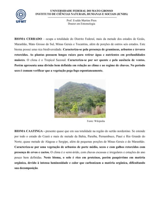 UNIVERSIDADE FEDERAL DO MATO GROSSO
INSTITUTO DE CIÊNCIAS NATURAIS, HUMANAS E SOCIAIS (ICNHS)
Prof. Evaldo Martins Pires
Doutor em Entomologia
BIOMA CERRADO – ocupa a totalidade do Distrito Federal, mais da metade dos estados de Goiás,
Maranhão, Mato Grosso do Sul, Minas Gerais e Tocantins, além de porções de outros seis estados. Este
bioma possui uma rica biodiversidade. Caracteriza-se pela presença de gramíneas, arbustos e árvores
retorcidas. As plantas possuem longas raízes para retirar água e nutrientes em profundidades
maiores. O clima é o Tropical Sazonal. Caracteriza-se por ser quente e pela ausência de ventos.
Porém apresenta uma divisão bem definida em relação ao clima e ao regime de chuvas. No período
seco é comum verificar que a vegetação pega fogo espontaneamente.
Fonte: Wikipedia
BIOMA CAATINGA - presente quase que em sua totalidade na região do sertão nordestino. Se estende
por todo o estado do Ceará e mais de metade da Bahia, Paraíba, Pernambuco, Piauí e Rio Grande do
Norte; quase metade de Alagoas e Sergipe, além de pequenas porções de Minas Gerais e do Maranhão.
Caracteriza-se por uma vegetação de arbustos de porte médio, secos e com galhos retorcidos com
presença de ervas e cactos. O clima é o semi-árido, com chuvas escassas e irregulares e estações do ano
pouco bem definidas. Neste bioma, o solo é rico em proteínas, porém paupérrimo em matéria
orgânica, devido à intensa luminosidade e calor que carbonizam a matéria orgânica, dificultando
sua decomposição.
 