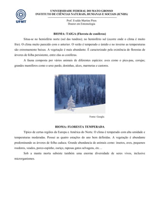 UNIVERSIDADE FEDERAL DO MATO GROSSO
INSTITUTO DE CIÊNCIAS NATURAIS, HUMANAS E SOCIAIS (ICNHS)
Prof. Evaldo Martins Pires
Doutor em Entomologia
BIOMA: TAIGA (Floresta de coníferas)
Situa-se no hemisfério norte (sul das tundras); no hemisfério sul (ocorre onde o clima é muito
frio). O clima muito parecido com o anterior. O verão é temperado e úmido e no inverno as temperaturas
são extremamente baixas. A vegetação é mais abundante. É caracterizado pela existência de florestas de
árvores de folha persistente, entre elas as coníferas.
A fauna composta por vários animais de diferentes espécies: aves como o pica-pau, corujas;
grandes mamíferos como o urso pardo, doninhas, alces, marmotas e castores.
Fonte: Google.
BIOMA: FLORESTA TEMPERADA
Típico de certas regiões da Europa e América do Norte. O clima é temperado com alta umidade e
temperaturas moderadas. Possui as quatro estações do ano bem definidas. A vegetação é abundante
predominando as árvores de folha caduca. Grande abundancia de animais como: insetos, aves, pequenos
roedores, veados, porco-espinho, ouriço, raposas gatos selvagens, etc…
Sob a manta morta subsiste também uma enorme diversidade de seres vivos, inclusive
microrganismos.
 