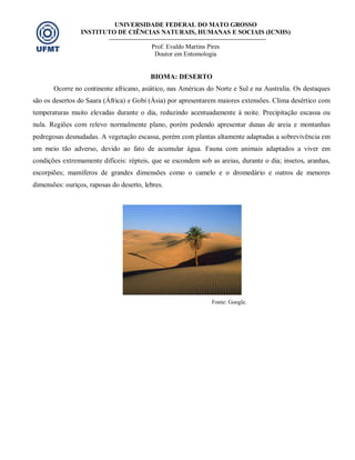 UNIVERSIDADE FEDERAL DO MATO GROSSO
INSTITUTO DE CIÊNCIAS NATURAIS, HUMANAS E SOCIAIS (ICNHS)
Prof. Evaldo Martins Pires
Doutor em Entomologia
BIOMA: DESERTO
Ocorre no continente africano, asiático, nas Américas do Norte e Sul e na Australia. Os destaques
são os desertos do Saara (África) e Gobi (Ásia) por apresentarem maiores extensões. Clima desértico com
temperaturas muito elevadas durante o dia, reduzindo acentuadamente à noite. Precipitação escassa ou
nula. Regiões com relevo normalmente plano, porém podendo apresentar dunas de areia e montanhas
pedregosas desnudadas. A vegetação escassa, porém com plantas altamente adaptadas a sobrevivência em
um meio tão adverso, devido ao fato de acumular água. Fauna com animais adaptados a viver em
condições extremamente difíceis: répteis, que se escondem sob as areias, durante o dia; insetos, aranhas,
escorpiões; mamíferos de grandes dimensões como o camelo e o dromedário e outros de menores
dimensões: ouriços, raposas do deserto, lebres.
Fonte: Google.
 