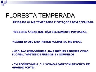 FLORESTA TEMPERADAFLORESTA TEMPERADA
-TÍPICA DO CLIMA TEMPERADO E ESTAÇÕES BEM DEFINIDAS.
-RECOBRIA ÁREAS QUE SÃO DENSAMENTE POVOADAS.
-FLORESTA DECÍDUA (PERDE FOLHAS NO INVERNO).
- NÃO SÃO HOMOGÊNEAS. HÁ ESPÉCIES PERENES COMO
FLORES, TAPETES DE MUSGOS E COGUMELOS.
- EM REGIÕES MAIS CHUVOSAS APARECEM ÁRVORES DE
GRANDE PORTE.
 
