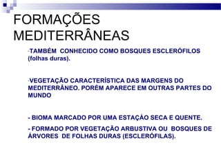 FORMAÇÕES
MEDITERRÂNEAS
-TAMBÉM CONHECIDO COMO BOSQUES ESCLERÓFILOS
(folhas duras).
-VEGETAÇÃO CARACTERÍSTICA DAS MARGENS DO
MEDITERRÂNEO. PORÉM APARECE EM OUTRAS PARTES DO
MUNDO
- BIOMA MARCADO POR UMA ESTAÇÀO SECA E QUENTE.
- FORMADO POR VEGETAÇÃO ARBUSTIVA OU BOSQUES DE
ÁRVORES DE FOLHAS DURAS (ESCLERÓFILAS).
 