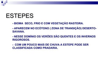 ESTEPESESTEPES
- BIOMA SECO, FRIO E COM VEGETAÇÃO RASTEIRA.
- APARECEM NO ECÓTONO ( ZONA DE TRANSIÇÃO) DESERTO-
SAVANA.
- NESSE DOMÍNIO OS VERÕES SÃO QUENTES E OS INVERNOS
RIGOROSOS.
- COM UM POUCO MAIS DE CHUVA A ESTEPE PODE SER
CLASSIFICADA COMO PRADARIA.
 