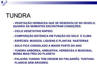 TUNDRATUNDRA
- VEGETAÇÃO HERBÁCEA QUE SE DESENVOLVE NO DEGELO,
QUANDO AS SEMENTES ENCONTRAM CONDIÇÕES.
- CICLO VEGETATIVO RÁPIDO.
- COMPOSIÇÃO BOTÂNICA EM FUNÇÃO DO SOLO E CLIMA
- ESPÉCIES: MUSGOS, LIQUENS E PLANTAS RASTEIRAS
- SOLO FICA CONGELADO A MAIOR PARTE DO ANO
- TUNDRA ARBÓREA, ARBUSTIVA, HERBÁCEA E MUSCINAL.
BIOMA MAIS FRIO DO PLANETA
- PALAVRA TUNDRA TEM ORIGEM NO FINLANDÊS: TUNTUNA-
PLANÍCIE SEM ÁRVORES.
 