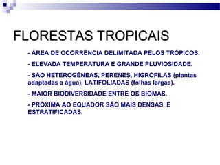 FLORESTAS TROPICAISFLORESTAS TROPICAIS
- ÁREA DE OCORRÊNCIA DELIMITADA PELOS TRÓPICOS.
- ELEVADA TEMPERATURA E GRANDE PLUVIOSIDADE.
- SÃO HETEROGÊNEAS, PERENES, HIGRÓFILAS (plantas
adaptadas a água), LATIFOLIADAS (folhas largas).
- MAIOR BIODIVERSIDADE ENTRE OS BIOMAS.
- PRÓXIMA AO EQUADOR SÃO MAIS DENSAS E
ESTRATIFICADAS.
 