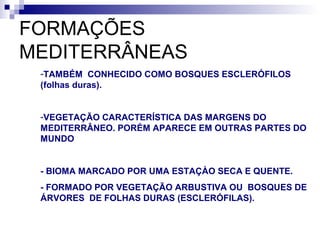 FORMAÇÕES
MEDITERRÂNEAS
 -TAMBÉM CONHECIDO COMO BOSQUES ESCLERÓFILOS
 (folhas duras).


 -VEGETAÇÃO CARACTERÍSTICA DAS MARGENS DO
 MEDITERRÂNEO. PORÉM APARECE EM OUTRAS PARTES DO
 MUNDO


 - BIOMA MARCADO POR UMA ESTAÇÀO SECA E QUENTE.
 - FORMADO POR VEGETAÇÃO ARBUSTIVA OU BOSQUES DE
 ÁRVORES DE FOLHAS DURAS (ESCLERÓFILAS).
 