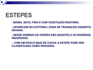 ESTEPES
 - BIOMA SECO, FRIO E COM VEGETAÇÃO RASTEIRA.
 - APARECEM NO ECÓTONO ( ZONA DE TRANSIÇÃO) DESERTO-
 SAVANA.
 - NESSE DOMÍNIO OS VERÕES SÃO QUENTES E OS INVERNOS
 RIGOROSOS.
 - COM UM POUCO MAIS DE CHUVA A ESTEPE PODE SER
 CLASSIFICADA COMO PRADARIA.
 