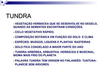 TUNDRA
 - VEGETAÇÃO HERBÁCEA QUE SE DESENVOLVE NO DEGELO,
 QUANDO AS SEMENTES ENCONTRAM CONDIÇÕES.
 - CICLO VEGETATIVO RÁPIDO.
 - COMPOSIÇÃO BOTÂNICA EM FUNÇÃO DO SOLO E CLIMA
 - ESPÉCIES: MUSGOS, LIQUENS E PLANTAS RASTEIRAS
 - SOLO FICA CONGELADO A MAIOR PARTE DO ANO
 - TUNDRA ARBÓREA, ARBUSTIVA, HERBÁCEA E MUSCINAL.
 BIOMA MAIS FRIO DO PLANETA
 - PALAVRA TUNDRA TEM ORIGEM NO FINLANDÊS: TUNTUNA-
   PLANÍCIE SEM ÁRVORES.
 