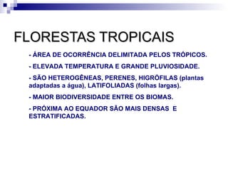 FLORESTAS TROPICAIS
 - ÁREA DE OCORRÊNCIA DELIMITADA PELOS TRÓPICOS.
 - ELEVADA TEMPERATURA E GRANDE PLUVIOSIDADE.
 - SÃO HETEROGÊNEAS, PERENES, HIGRÓFILAS (plantas
 adaptadas a água), LATIFOLIADAS (folhas largas).
 - MAIOR BIODIVERSIDADE ENTRE OS BIOMAS.
 - PRÓXIMA AO EQUADOR SÃO MAIS DENSAS E
 ESTRATIFICADAS.
 