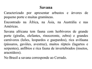 Savana
Caracterizado por apresentar arbustos e árvores de
pequeno porte e muitas gramíneas.
Encontrado na África, na Ásia, na Austrália e nas
Américas.
Savana africana tem fauna com herbívoros de grande
porte (girafas, elefantes, rinoceronte, zebra) e grandes
carnívoros (leões, leopardos e guepardos), rica avifauna
(pássaros, gaviões, avestruz), muitos répteis (lagartos e
serpentes), anfíbios e rica fauna de invertebrados (insetos,
aracnídeos).
No Brasil a savana corresponde ao Cerrado.
 