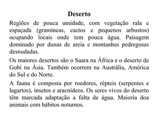 Deserto
Regiões de pouca umidade, com vegetação rala e
espaçada (gramíneas, cactos e pequenos arbustos)
ocupando locais onde tem pouca água. Paisagem
dominado por dunas de areia e montanhas pedregosas
desnudadas.
Os maiores desertos são o Saara na África e o deserto de
Gobi na Ásia. Também ocorrem na Austrália, América
do Sul e do Norte.
A fauna é composta por roedores, répteis (serpentes e
lagartos), insetos e aracnídeos. Os seres vivos do deserto
têm marcada adaptação a falta de água. Maioria doa
animais com hábitos noturnos.
 