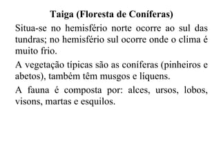 Taiga (Floresta de Coníferas)
Situa-se no hemisfério norte ocorre ao sul das
tundras; no hemisfério sul ocorre onde o clima é
muito frio.
A vegetação típicas são as coníferas (pinheiros e
abetos), também têm musgos e líquens.
A fauna é composta por: alces, ursos, lobos,
visons, martas e esquilos.
 