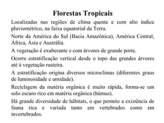 Florestas Tropicais
Localizadas nas regiões de clima quente e com alto índice
pluviométrico, na faixa equatorial da Terra.
Norte da América do Sul (Bacia Amazônica), América Central,
África, Ásia e Austrália.
A vegetação é exuberante e com árvores de grande porte.
Ocorre estratificação vertical desde o topo das grandes árvores
até à vegetação rasteira.
A estratificação origina diversos microclimas (diferentes graus
de luminosidade e umidade).
Reciclagem da matéria orgânica é muito rápida, forma-se um
solo escuro rico em matéria orgânica (húmus).
Há grande diversidade de hábitats, o que permite a existência de
fauna rica e variada tanto em vertebrados como em
invertebrados.
 