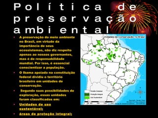 Política de preservação ambiental A preservação do meio ambiente no Brasil, em virtude da importância de seus ecossistemas, não diz respeito apenas ao nossos governantes, mas é de responsabilidade mundial. Por isso, é essencial conscientizar a população. O Ibama apoiado na constituição federal dividiu o território brasileiro em unidades de conservação. Segundo suas possibilidades de exploração, essas unidades foram classificadas em: Unidades de uso sustentável; áreas de proteção integral; 