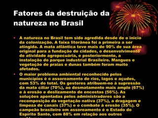 Fatores da destruição da natureza no Brasil A natureza no Brasil tem sido agredida desde de o inicio da colonização. A faixa litorânea foi a primeira a ser atingida. A mata atlântica teve mais de 90% de sua área original para a fundação de cidades, o desenvolvimento de atividade agropecuária, e posteriormente, a instalação do parque industrial Brasileiro. Mangues e vegetação de praias e dunas também foram muito afetados. O maior problema ambiental reconhecido pelos municípios é o assoreamento de rios, lagos e açudes, com 53% do total. Os gestores atribuem-no à supressão da mata ciliar (70%), ao desmatamento mais amplo (67%) e à erosão e deslizamento de encostas (56%). As soluções apontadas pelos administradores são a recomposição da vegetação nativa (37%), a dragagem e limpeza de canais (37%) e o combate à erosão (35%). O campeão brasileiro em assoreamento é o Estado do Espírito Santo, com 88% em relação aos outros problemas.  