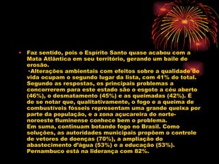 Faz sentido, pois o Espírito Santo quase acabou com a Mata Atlântica em seu território, gerando um baile de erosão. · Alterações ambientais com efeitos sobre a qualidade de vida ocupam o segundo lugar da lista, com 41% do total. Segundo as respostas, os principais problemas a concorrerem para este estado são o esgoto a céu aberto (46%), o desmatamento (45%) e as queimadas (42%). É de se notar que, qualitativamente, o fogo e a queima de combustíveis fósseis representam uma grande queixa por parte da população, e a zona açucareira do norte-noroeste fluminense conhece bem o problema. Em suma, continuam botando fogo no Brasil. Como soluções, as autoridades municipais propõem o controle de vetores de doenças (70%), a ampliação do abastecimento d’água (53%) e a educação (53%). Pernambuco está na liderança com 82%. 