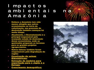 Impactos ambientais na Amazônia Embora a Amazônia tem sido menos atingida que outros ecossistemas no inicio da colonização, seu processo de destruição também começou há muito tempo. Atualmente, o Desmatamento é o principal responsável pelo avançado estado de destruição desse ecossistema, onde as queimadas preparam os terrenos para os grandes projetos agropecuários. Outros fatores também foram responsáveis pela degradação da região: Construção de usinas Hidrelétricas; Extração de madeira para exportação para o Japão e a Europa; Crescimento demográfico; 