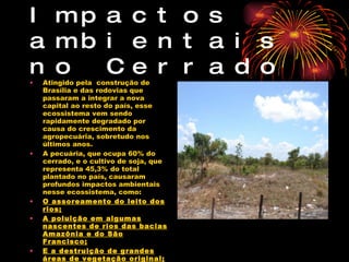 Impactos ambientais no Cerrado Atingido pela  construção de Brasília e das rodovias que passaram a integrar a nova capital ao resto do país, esse ecossistema vem sendo rapidamente degradado por causa do crescimento da agropecuária, sobretudo nos últimos anos. A pecuária, que ocupa 60% do cerrado, e o cultivo de soja, que representa 45,3% do total plantado no país, causaram profundos impactos ambientais nesse ecossistema, como: O assoreamento do leito dos rios; A poluição em algumas nascentes de rios das bacias Amazônia e do São Francisco; E a destruição de grandes áreas de vegetação original; 
