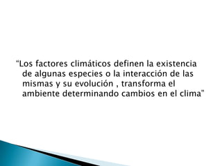 “Los factores climáticos definen la existencia
  de algunas especies o la interacción de las
  mismas y su evolución , transforma el
  ambiente determinando cambios en el clima”
 