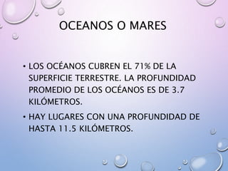OCEANOS O MARES
• LOS OCÉANOS CUBREN EL 71% DE LA
SUPERFICIE TERRESTRE. LA PROFUNDIDAD
PROMEDIO DE LOS OCÉANOS ES DE 3.7
KILÓMETROS.
• HAY LUGARES CON UNA PROFUNDIDAD DE
HASTA 11.5 KILÓMETROS.
 