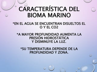 CARACTERÍSTICA DEL
BIOMA MARINO
*EN EL AGUA SE ENCUENTRAN DISUELTOS EL
O Y EL CO2
*A MAYOR PROFUNDIDAD AUMENTA LA
PRESIÓN HIDROSTÁTICA
Y DISMINUYE LA LUZ.
*SU TEMPERATURA DEPENDE DE LA
PROFUNDIDAD Y ZONA.
 