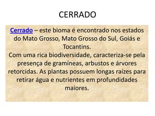 CERRADO
 Cerrado – este bioma é encontrado nos estados
  do Mato Grosso, Mato Grosso do Sul, Goiás e
                    Tocantins.
Com uma rica biodiversidade, caracteriza-se pela
   presença de gramíneas, arbustos e árvores
retorcidas. As plantas possuem longas raízes para
   retirar água e nutrientes em profundidades
                     maiores.
 
