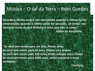 Música – O sal da Terra – Beto Guedes
“
Quando a última arvore cair, derrubada; quando o último rio for
envenenado; quando o último peixe for pescado, só então nos
daremos conta de que dinheiro é coisa que não se come."
                                        Índios da Amazônia



"Se você tem metas para um ano. Plante arroz
Se você tem metas para 10 anos. Plante uma árvore
Se você tem metas para 100 anos, então eduque uma criança
Se você tem metas para 1000 anos, então preserve o meio
Ambiente.”
                                                  Confúcio
 