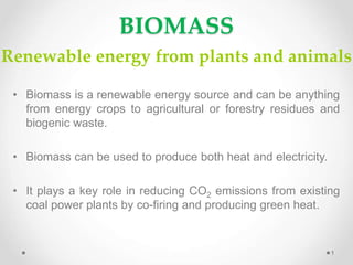 BIOMASS
Renewable energy from plants and animals
1
• Biomass is a renewable energy source and can be anything
from energy crops to agricultural or forestry residues and
biogenic waste.
• Biomass can be used to produce both heat and electricity.
• It plays a key role in reducing CO2 emissions from existing
coal power plants by co-firing and producing green heat.
 