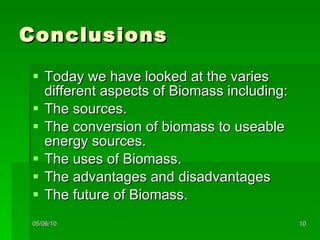 Conclusions Today we have looked at the varies different aspects of Biomass including: The sources. The conversion of biomass to useable energy sources. The uses of Biomass. The advantages and disadvantages The future of Biomass. 