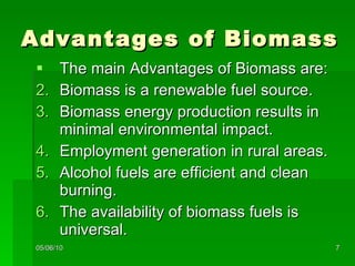 Advantages of Biomass The main Advantages of Biomass are: Biomass is a renewable fuel source. Biomass energy production results in minimal environmental impact. Employment generation in rural areas. Alcohol fuels are efficient and clean burning. The availability of biomass fuels is universal. 