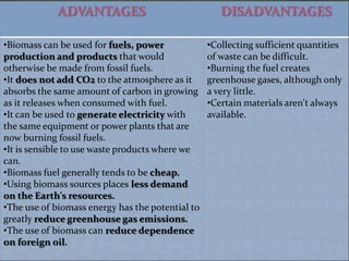 ADVANTAGES                              DISADVANTAGES

•Biomass can be used for fuels, power             •Collecting sufficient quantities
production and products that would                of waste can be difficult.
otherwise be made from fossil fuels.              •Burning the fuel creates
•It does not add CO2 to the atmosphere as it      greenhouse gases, although only
absorbs the same amount of carbon in growing      a very little.
as it releases when consumed with fuel.           •Certain materials aren't always
•It can be used to generate electricity with      available.
the same equipment or power plants that are
now burning fossil fuels.
•It is sensible to use waste products where we
can.
•Biomass fuel generally tends to be cheap.
•Using biomass sources places less demand
on the Earth's resources.
•The use of biomass energy has the potential to
greatly reduce greenhouse gas emissions.
•The use of biomass can reduce dependence
on foreign oil.
 