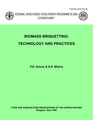 Field Document No.46
REGIONAL WOOD ENERGY DEVELOPMENT PROGRAMME IN ASIA
GCP/RAS/154/NET
FOOD AND AGRICULTURE ORGANIZATION OF THE UNITED NATIONS
Bangkok, April 1996
BIOMASS BRIQUETTING:
TECHNOLOGY AND PRACTICES
P.D. Grover & S.K. Mishra
 