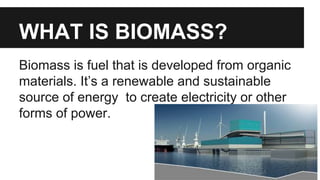 WHAT IS BIOMASS?
Biomass is fuel that is developed from organic
materials. It’s a renewable and sustainable
source of energy to create electricity or other
forms of power.