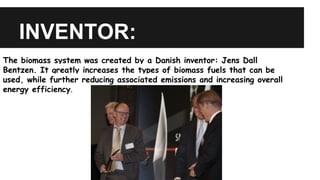INVENTOR:
The biomass system was created by a Danish inventor: Jens Dall
Bentzen. It greatly increases the types of biomass fuels that can be
used, while further reducing associated emissions and increasing overall
energy efficiency.