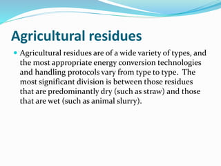 Agricultural residues
 Agricultural residues are of a wide variety of types, and
the most appropriate energy conversion technologies
and handling protocols vary from type to type. The
most significant division is between those residues
that are predominantly dry (such as straw) and those
that are wet (such as animal slurry).
 