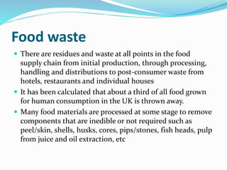 Food waste
 There are residues and waste at all points in the food
supply chain from initial production, through processing,
handling and distributions to post-consumer waste from
hotels, restaurants and individual houses
 It has been calculated that about a third of all food grown
for human consumption in the UK is thrown away.
 Many food materials are processed at some stage to remove
components that are inedible or not required such as
peel/skin, shells, husks, cores, pips/stones, fish heads, pulp
from juice and oil extraction, etc
 