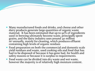  Many manufactured foods and drinks, and cheese and other
dairy products generate large quantities of organic waste
material. It has been estimated that up to 92% of ingredients
used in brewing ultimately become waste, principally spent
grains, and the dairy industry uses around 40 million
m3 annually, mainly for cleaning, which produces effluent
containing high levels of organic residues
 Food preparation on both the commercial and domestic scale
yield residues and waste, used cooking oils and food that has
had to be disposed of because it has gone bad, for health and
safety reasons or because it is surplus to requirements.
 Food waste can be divided into dry waste and wet waste,
however the majority is of relatively high moisture content.
 