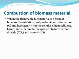 Combustion of biomass material
 When the flammable fuel material is a form of
biomass the oxidation is of predominantly the carbon
(C) and hydrogen (H) in the cellulose, hemicellulose,
lignin, and other molecules present to form carbon
dioxide (CO2) and water (H2O)
 